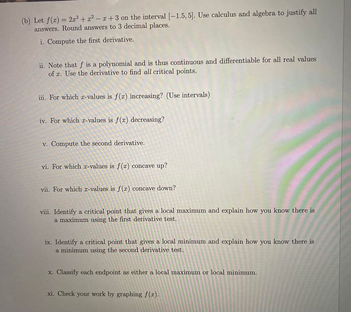 (b) Let f(x) = 2x³ + x²-x+3 on the interval [-1.5, 5]. Use calculus and algebra to justify all
answers. Round answers to 3 decimal places.
i. Compute the first derivative.
ii. Note that f is a polynomial and is thus continuous and differentiable for all real values
of x. Use the derivative to find all critical points.
iii. For which x-values is f(x) increasing? (Use intervals)
iv. For which x-values is f(x) decreasing?
v. Compute the second derivative.
vi. For which x-values is f(x) concave up?
vii. For which x-values is f(x) concave down?
viii. Identify a critical point that gives a local maximum and explain how you know there is
a maximum using the first derivative test.
ix. Identify a critical point that gives a local minimum and explain how you know there is
a minimum using the second derivative test.
x. Classify each endpoint as either a local maximum or local minimum.
xi. Check your work by graphing f(x).