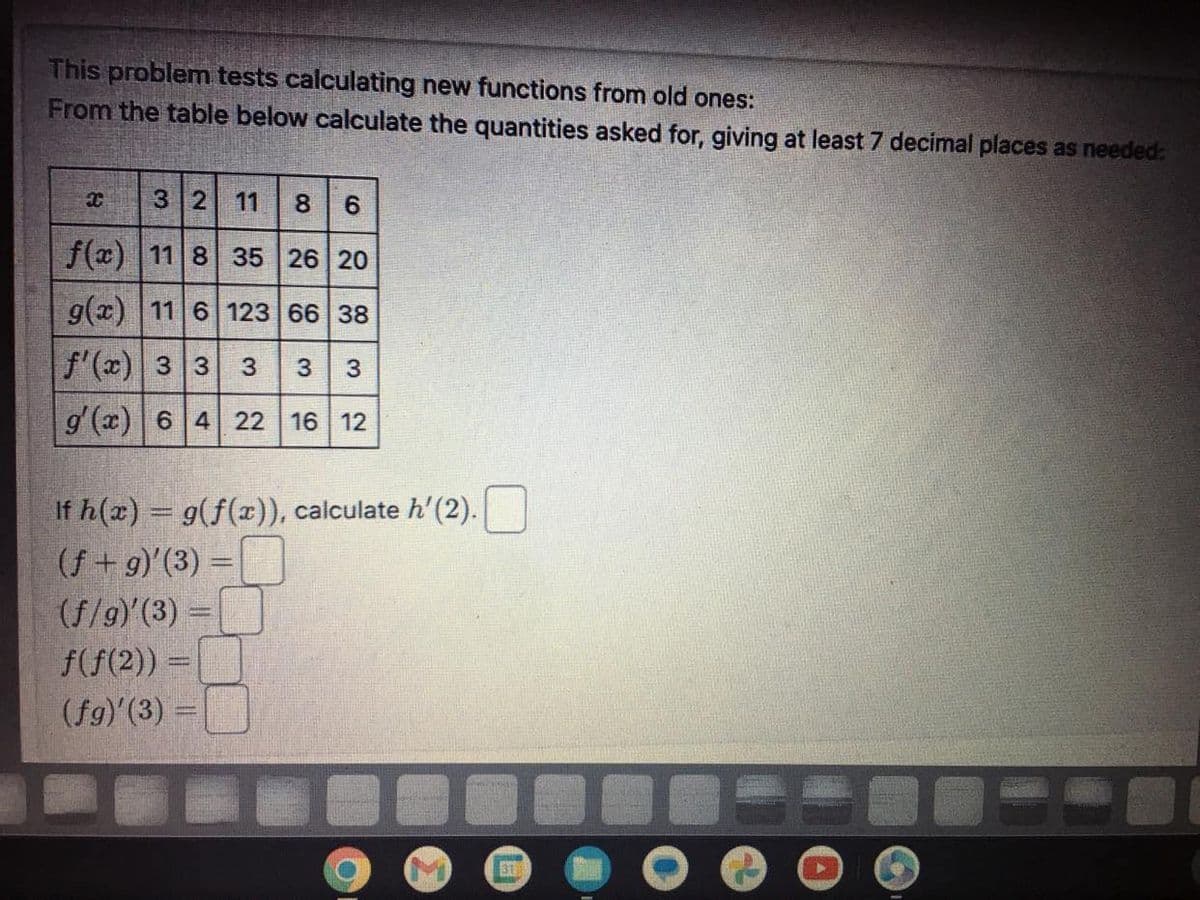 This problem tests calculating new functions from old ones:
From the table below calculate the quantities asked for, giving at least 7 decimal places as needed:
3 2 11 8 6
f(x) 11 8 35 26 20
g(x) 11 6 123 66 38
f'(x) 3 3 3 3 3
g'(x) 6 4 22 16 12
X
If h(x) = g(f(x)), calculate h'(2).
(f+g)'(3) =
(f/g)'(3) =
f(f(2)) =
(fg)'(3) =
EX