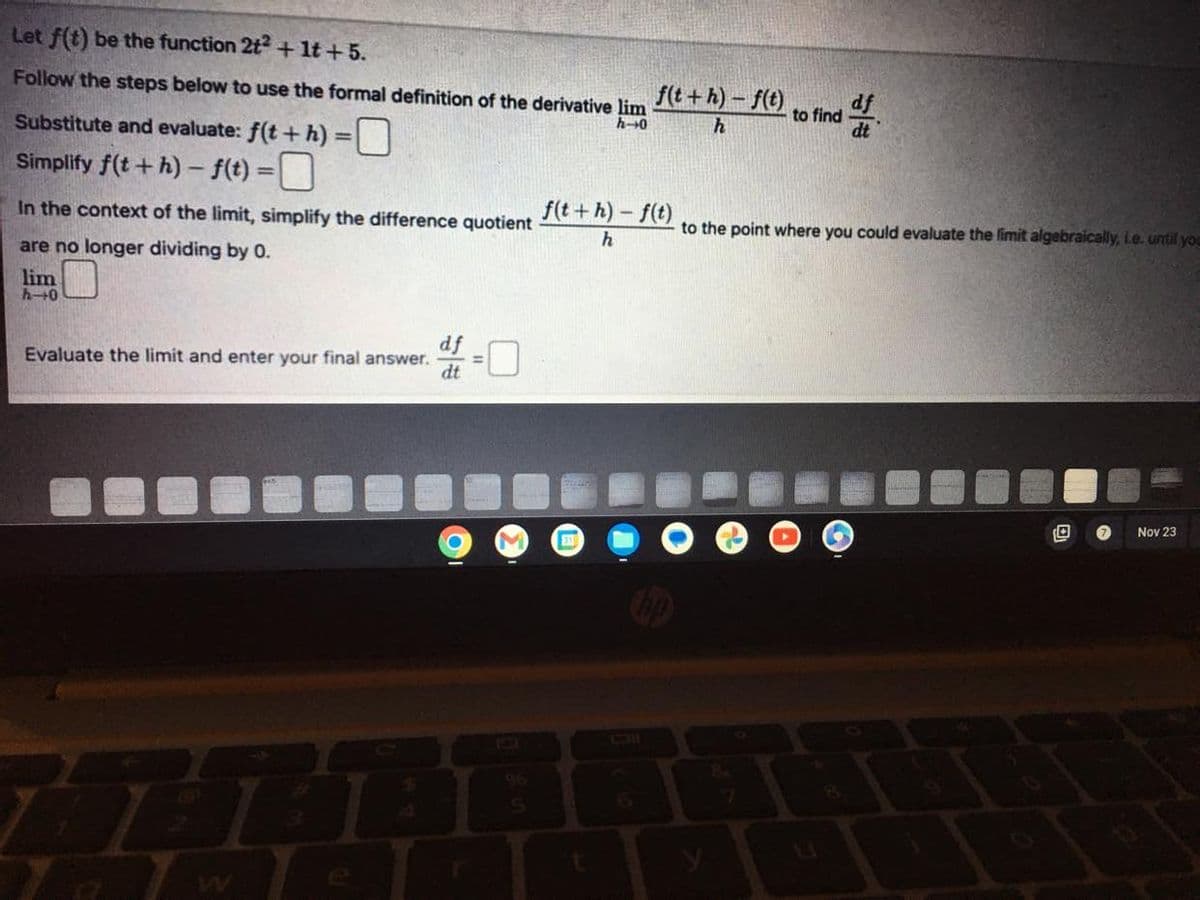 Let f(t) be the function 2t² + 1t+5.
Follow the steps below to use the formal definition of the derivative lim
h-0
Substitute and evaluate: f(t + h) =
Simplify f(t+h)-f(t) = 0
In the context of the limit, simplify the difference quotient
are no longer dividing by 0.
lim
h-40
df
Evaluate the limit and enter your final answer. 0
dt
11
●
f(t+h)-f(t)
h
f(t+h)-f(t)
h
t
to find
f
to the point where you could evaluate the limit algebraically, i.e. until you
D
Nov 23