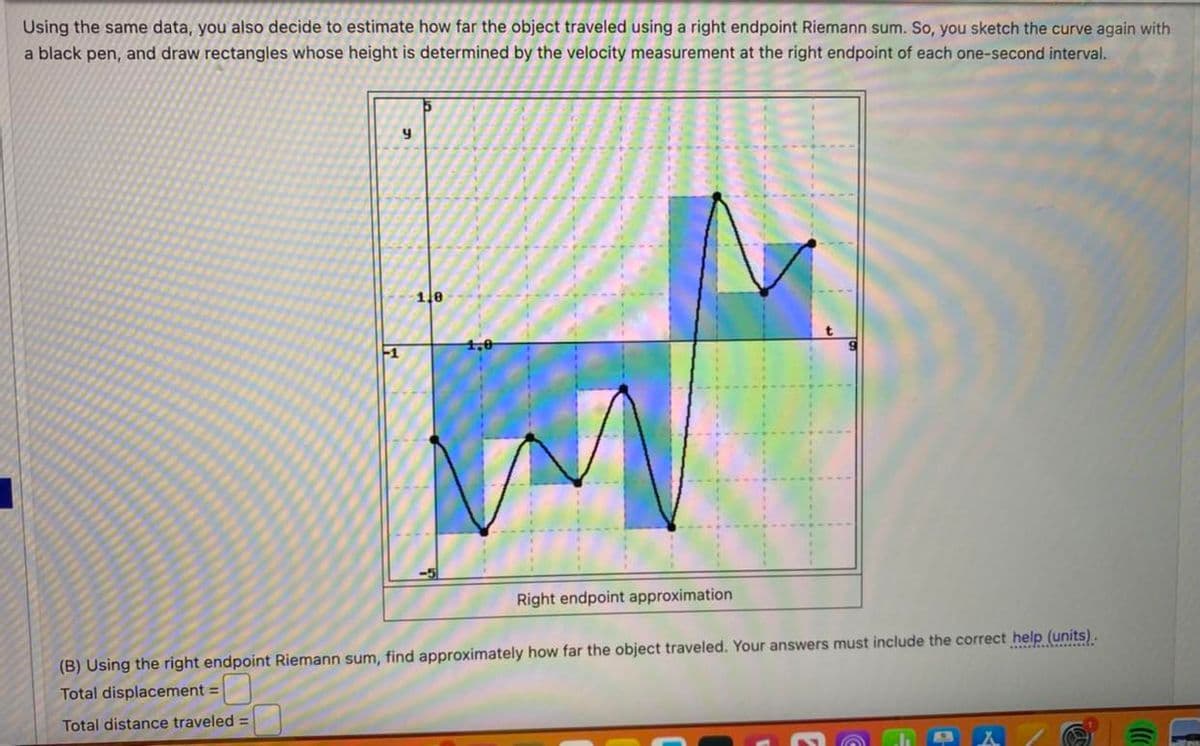 Using the same data, you also decide to estimate how far the object traveled using a right endpoint Riemann sum. So, you sketch the curve again with
a black pen, and draw rectangles whose height is determined by the velocity measurement at the right endpoint of each one-second interval.
y
1.0
Right endpoint approximation
(B) Using the right endpoint Riemann sum, find approximately how far the object traveled. Your answers must include the correct help (units).
Total displacement =
Total distance traveled =