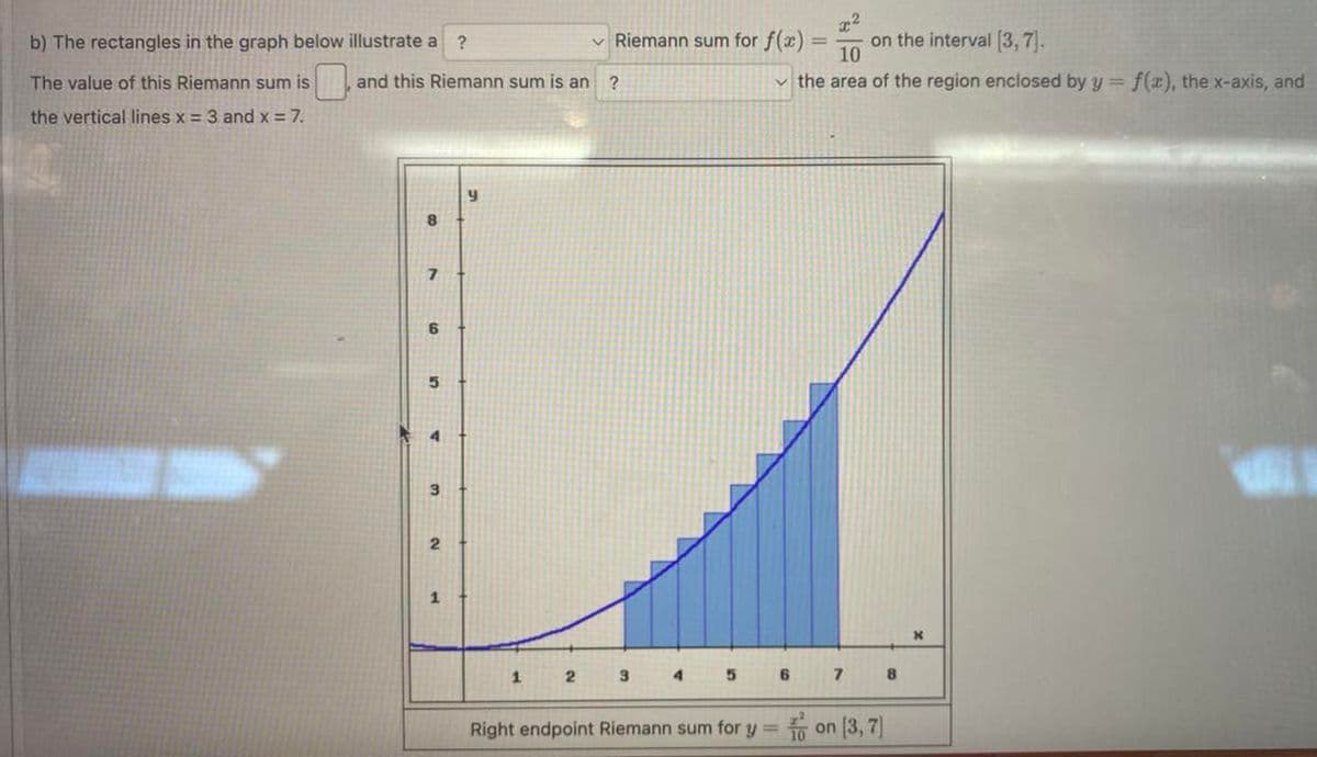 b) The rectangles in the graph below illustrate a ?
The value of this Riemann sum is
the vertical lines x = 3 and x = 7.
and this Riemann sum is an ?
B
7
6
12
A
1
Riemann sum for f(x)
2 3
4
on the interval [3,7].
10
✓the area of the region enclosed by y = f(z), the x-axis, and
5
7
Right endpoint Riemann sum for y=on [3,7]
8
X