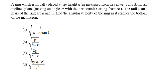 A ring which is initially placed at the height h (as measured from its center), rolls down an
inclined plane (making an angle e with the horizontal) starting from rest. The radius and
mass of the ring are a and m. find the angular velocity of the ring as it reaches the bottom
of the inclination.
(a)
(h-r)tan 0
(b)
h-r
2g
(c)
Vh-r
g(h-r)
(d)
