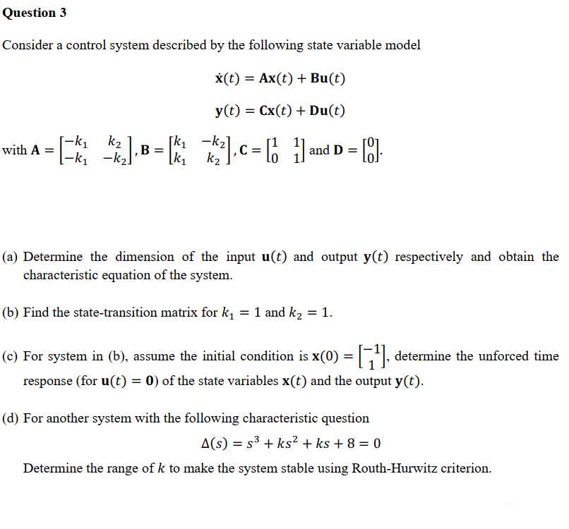 Question 3
Consider a control system described by the following state variable model
x(t) = Ax(t) + Bu(t)
y(t) = Cx(t) + Du(t)
[-k₁
k₂
[k₁
-k₂
with A
=[^].B= 22.C=[] and D =
| [8].
-
−k₂]
k₁
k₂
(a) Determine the dimension of the input u(t) and output y(t) respectively and obtain the
characteristic equation of the system.
(b) Find the state-transition matrix for k₁ = 1 and k₂ = 1.
(c) For system in (b), assume the initial condition is x(0) = [¹], determine the unforced time
response (for u(t) = 0) of the state variables x(t) and the output y(t).
(d) For another system with the following characteristic question
A(s) = s³ + ks² + ks + 8 = 0
Determine the range of k to make the system stable using Routh-Hurwitz criterion.