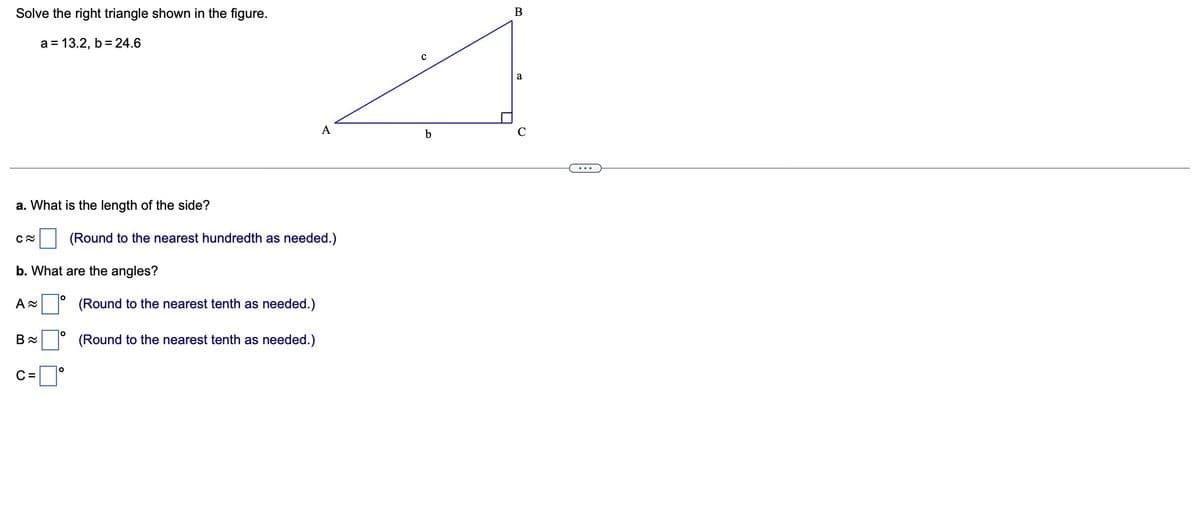 Solve the right triangle shown in the figure.
a = 13.2, b = 24.6
a. What is the length of the side?
C~
b. What are the angles?
A≈
B≈
C=
O
O
O
(Round to the nearest hundredth as needed.)
A
(Round to the nearest tenth as needed.)
(Round to the nearest tenth as needed.)
b
B
a