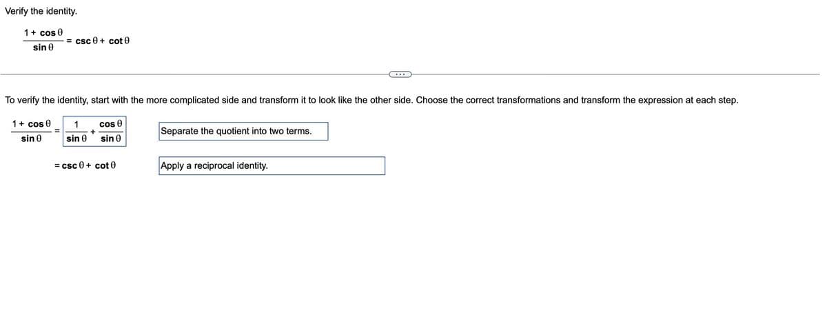 Verify the identity.
1 + cos 0
sin 0
=csc0+ cot 0
To verify the identity, start with the more complicated side and transform it to look like the other side. Choose the correct transformations and transform the expression at each step.
cos Ꮎ
1
sin Ꮎ
sin Ꮎ
1 + cos 0
sin Ꮎ
+
=csc0+ cot 0
Separate the quotient into two terms.
Apply a reciprocal identity.