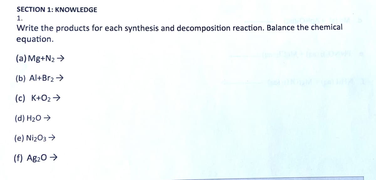 SECTION 1: KNOWLEDGE
1.
Write the products for each synthesis and decomposition reaction. Balance the chemical
equation.
(a) Mg+N₂ →
(b) Al+Br₂ →
(c) K+O₂ →
(d) H₂O →
(e) Ni₂O3 →
(f) Ag₂O →