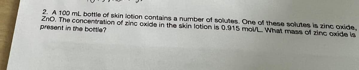 2. A 100 mL bottle of skin lotion contains a number of solutes. One of these solutes is zinc oxide,
ZnO. The concentration of zinc oxide in the skin lotion is 0.915 mol/L. What mass of zinc oxide is
present in the bottle?