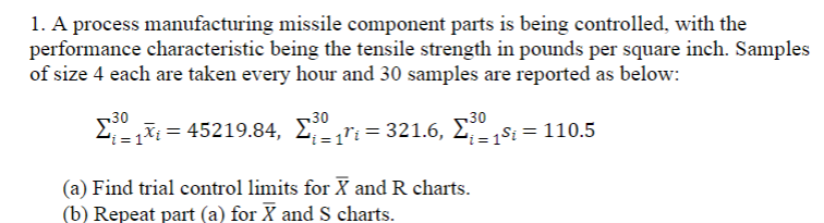 1. A process manufacturing missile component parts is being controlled, with the
performance characteristic being the tensile strength in pounds per square inch. Samples
of size 4 each are taken every hour and 30 samples are reported as below:
30
30
30
45219.84, Σ-1Τι = 321.6, Σ
i= 1$i = 110.5
(a) Find trial control limits for X and R charts.
(b) Repeat part (a) for X and S charts.
