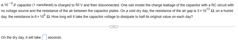 A 10-9.F capacitor (1 nanofarad) is charged to 50 V and then disconnected. One can model the charge leakage of the capacitor with a RC circuit with
no voltage source and the resistance of the air between the capacitor plates. On a cold dry day, the resistance of the air gap is 3× 1018 2, on a humid
day, the resistance is 6 × 10° 2. How long will it take the capacitor voltage to dissipate to half its original value on each day?
...
On the dry day, it will take
seconds.
