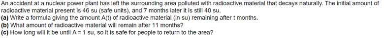 An accident at a nuclear power plant has left the surrounding area polluted with radioactive material that decays naturally. The initial amount of
radioactive material present is 46 su (safe units), and 7 months later it is still 40 su.
(a) Write a formula giving the amount A(t) of radioactive material (in su) remaining after t months.
(b) What amount of radioactive material will remain after 11 months?
(c) How long will it be until A = 1 su, so it is safe for people to return to the area?
