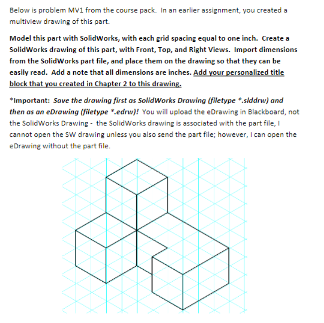 Below is problem MV1 from the course pack. In an earlier assignment, you created a
multiview drawing of this part.
Model this part with SolidWorks, with each grid spacing equal to one inch. Create a
SolidWorks drawing of this part, with Front, Top, and Right Views. Import dimensions
from the SolidWorks part file, and place them on the drawing so that they can be
easily read. Add a note that all dimensions are inches. Add your personalized title
block that you created in Chapter 2 to this drawing.
*Important: Save the drawing first as SolidWorks Drawing (filetype *.slddrw) and
then as an eDrawing (filetype *.edrw)! You will upload the eDrawing in Blackboard, not
the SolidWorks Drawing - the SolidWorks drawing is associated with the part file, I
cannot open the sw drawing unless you also send the part file; however, l can open the
eDrawing without the part file.
