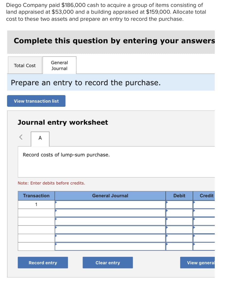 Diego Company paid $186,000 cash to acquire a group of items consisting of
land appraised at $53,000 and a building appraised at $159,000. Allocate total
cost to these two assets and prepare an entry to record the purchase.
Complete this question by entering your answers
General
Total Cost
Journal
Prepare an entry to record the purchase.
View transaction list
Journal entry worksheet
A
Record costs of lump-sum purchase.
Note: Enter debits before credits.
Transaction
General Journal
Debit
Credit
1
Record entry
Clear entry
View general
