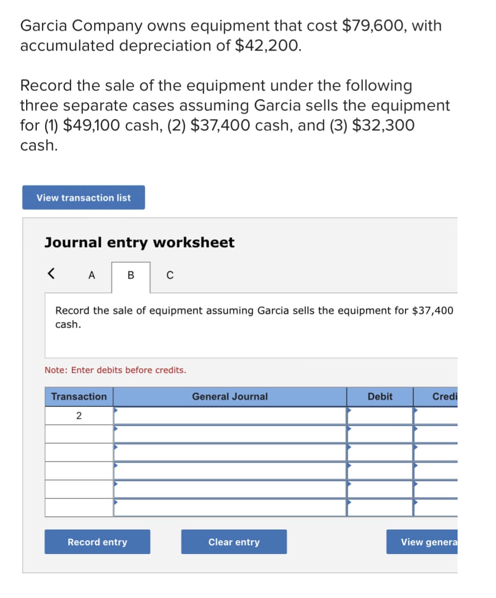 Garcia Company owns equipment that cost $79,600, with
accumulated depreciation of $42,200.
Record the sale of the equipment under the following
three separate cases assuming Garcia sells the equipment
for (1) $49,100 cash, (2) $37,400 cash, and (3) $32,300
cash.
View transaction list
Journal entry worksheet
< A
В
C
Record the sale of equipment assuming Garcia sells the equipment for $37,400
cash.
Note: Enter debits before credits.
Transaction
General Journal
Debit
Credi
Record entry
Clear entry
View genera

