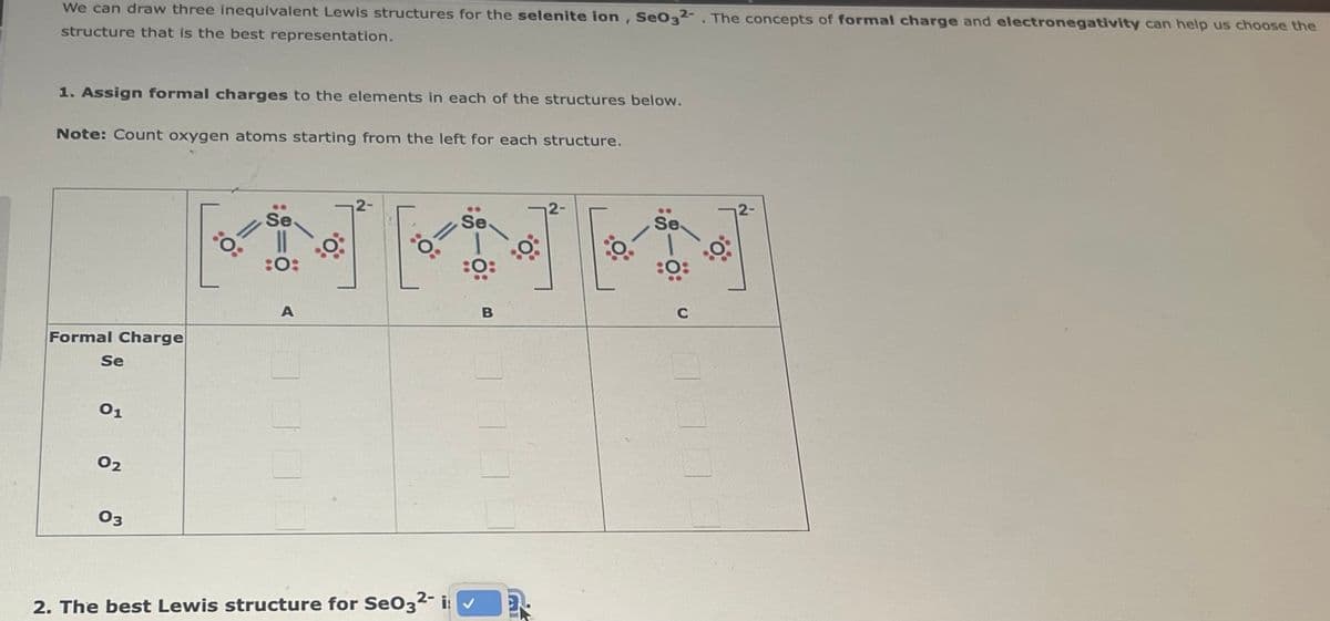 We can draw three inequivalent Lewis structures for the selenite ion, Se032-. The concepts of formal charge and electronegativity can help us choose the
structure that is the best representation.
1. Assign formal charges to the elements in each of the structures below.
Note: Count oxygen atoms starting from the left for each structure.
Formal Charge
Se
01
02
03
Se
||
:0:
A
0°
2-
Se
:0:
2. The best Lewis structure for SeO32- i: ✓
B
2.
O
Se
:0:
C
12-