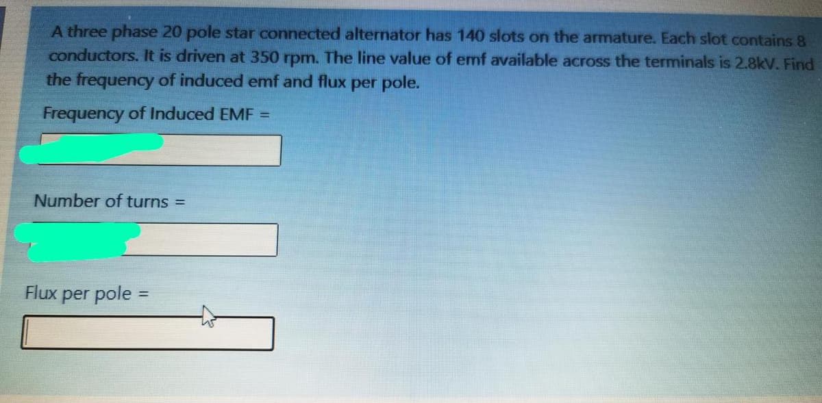 A three phase 20 pole star connected alternator has 140 slots on the armature. Each slot contains 8
conductors. It is driven at 350 rpm. The line value of emf available across the terminals is 2.8kV. Find
the frequency of induced emf and flux per pole.
Frequency of Induced EMF =
Number of turns =
Flux
per pole =
%3D
