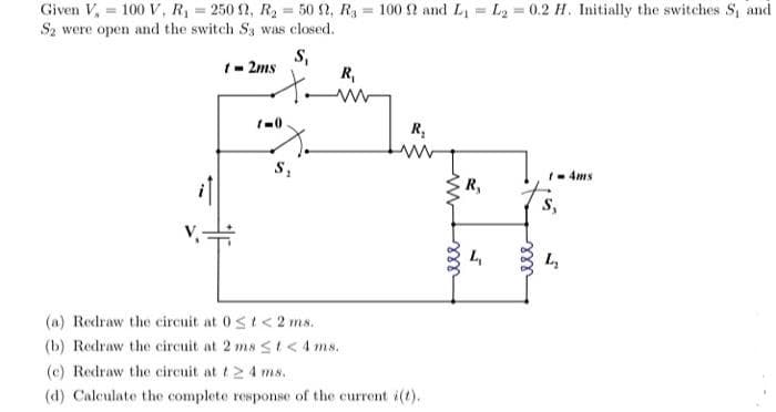 Given V, = 100 V, R = 250 2, R2 = 50 2, Ry = 100 2 and L = L2 = 0.2 H. Initially the switches S, and
%3D
%3D
Sz were open and the switch S3 was closed.
1- 2ms
S,
R,
R,
1- 4ms
R,
S,
(a) Redraw the circuit at 0st<2 ms.
(b) Redraw the circuit at 2 ms <t < 4 ms.
(c) Redraw the circuit at t2 4 ms.
(d) Calculate the complete response of the current i(t).
