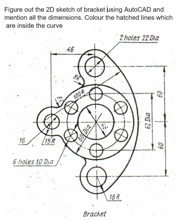 Figure out the 2D sketch of bracket using AutoCAD and
mention all the dimensions. Colour the hatched lines which
are inside the curve
2 holes 22 Dia
46
100R
16
[15R
6 holes 10 Dia
18 R
Bracket
09
62 Dia
09
80 Dia
