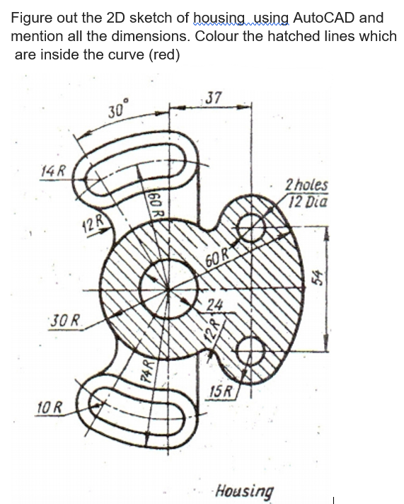 Figure out the 2D sketch of housing using AutoCAD and
mention all the dimensions. Colour the hatched lines which
are inside the curve (red)
37
30
14 R
2 holes
72 Dia
12R
60R
30 R
24
10 R
15R
Housing
60 R
