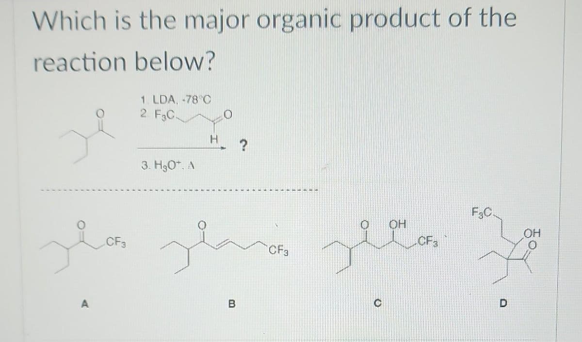 Which is the major organic product of the
reaction below?
A
1. LDA. -78 C
2. F3C.
CF3
3. H₂O*. A
H
مشعر مشعر من
?
B
CF3
OH
CF3
F.C.
OH
K