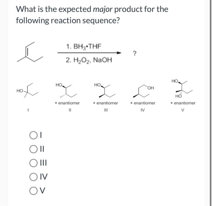 What is the expected major product for the
following reaction sequence?
ĺ
HOT HOT
но.
OI
Oll
O III
1. BH₂ THF
2. H₂O₂, NaOH
OIV
OV
+ enantiomer
||
?
HO,
OH
HOL C
+ enantiomer
+ enantiomer
IV
но,
HO
+ enantiomer
V