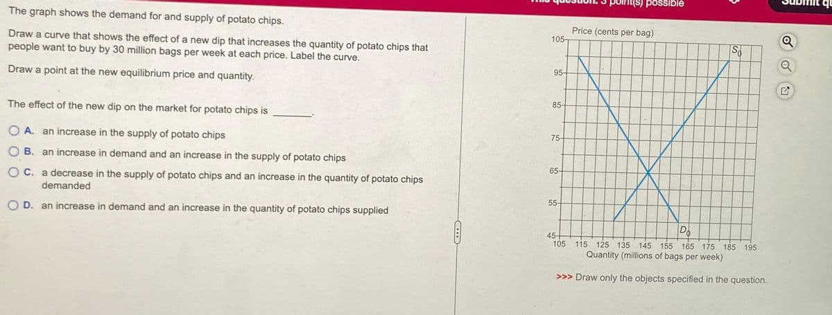 The graph shows the demand for and supply of potato chips.
Draw a curve that shows the effect of a new dip that increases the quantity of potato chips that
people want to buy by 30 million bags per week at each price. Label the curve.
Draw a point at the new equilibrium price and quantity.
The effect of the new dip on the market for potato chips is
O A. an increase in the supply of potato chips
OB. an increase in demand and an increase in the supply of potato chips
OC. a decrease in the supply of potato chips and an increase in the quantity of potato chips
demanded
O D. an increase in demand and an increase in the quantity of potato chips supplied
105-
95-
85-
75-
65-
55-
possible
Price (cents per bag)
So
Do
45+
105 115 125 135 145 155 165 175 185 195
Quantity (millions of bags per week)
>>> Draw only the objects specified in the question.
Q