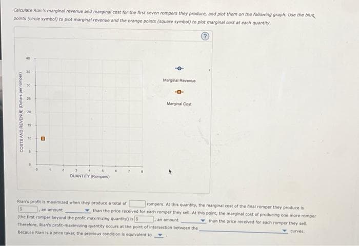 Calculate Rian's marginal revenue and marginal cost for the first seven rompers they produce, and plot them on the following graph. Use the blue
points (circle symbol) to plot marginal revenue and the orange points (square symbol) to plot marginal cost at each quantity.
COSTS AND REVENUE (Dollars per romper)
40
35
30
20
15
2
QUANTITY (Rompers)
6
-O
Marginal Revenue
-0-
Marginal Cost
Rian's profit is maximized when they produce a total of
rompers. At this quantity, the marginal cost of the final romper they produce is
S
an amount
than the price received for each romper they sell. At this point, the marginal cost of producing one more romper
(the first romper beyond the profit maximizing quantity) is
an amount
than the price received for each romper they sell.
curves.
Therefore, Rian's profit-maximizing quantity occurs at the point of intersection between the
Because Rian is a price taker, the previous condition is equivalent to