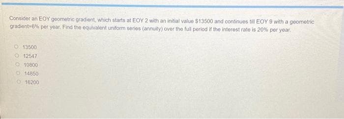 Consider an EOY geometric gradient, which starts at EOY 2 with an initial value $13500 and continues till EOY 9 with a geometric
gradient-6% per year. Find the equivalent uniform series (annuity) over the full period if the interest rate is 20% per year.
O 13500
O12547
O 10800
O 14850
16200