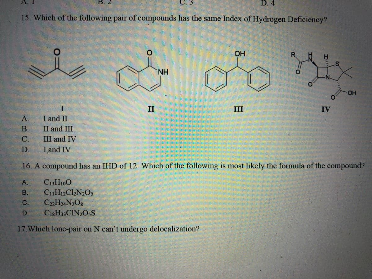 C. 3
15. Which of the following pair of compounds has the same Index of Hydrogen Deficiency?
A.
B.
C.
D.
A.
B.
C.
D.
I
I and II
II and III
III and IV
I and IV
B. 2
O
R
i o orix
NH
2
II
D. 4
OH
H
N.
IV
S
OH
16. A compound has an IHD of 12. Which of the following is most likely the formula of the compound?
C13H10O
C₁1H12C1₂N₂O5
C22H24N2O8
C18H33 CIN₂O5S
17. Which lone-pair on N can't undergo delocalization?