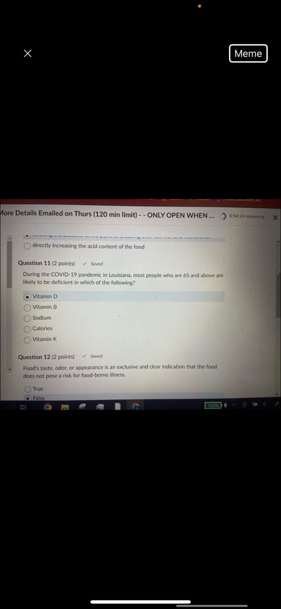 Meme
More Details Emailed on Thurs (120 min limit)--ONLY OPEN WHEN ...
FRAME WILSON 363
0:54:24 remaining
directly increasing the acid content of the food
Question 11 (2 points)
Saved
During the COVID-19 pandemic in Louisiana, most people who are 65 and above are
likely to be deficient in which of the following?
Vitamin D
Vitamin B
Sodium
Calories
Vitamin K
Question 12 (2 points) ✓ Saved
Food's taste, odor, or appearance is an exclusive and clear indication that the food
does not pose a risk for food-borne illness.
True
False
100%