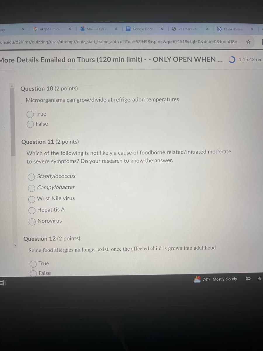 ory
X
Gakg614 micro
x
Mail - Kayli Je
X
Google Docs
×
<center> <for
X
Xavier Univer
x
ula.edu/d2l/lms/quizzing/user/attempt/quiz_start_frame_auto.d2l?ou=52949&isprv=&qi=69151&cfql=0&dnb=0&fromQB=...
More Details Emailed on Thurs (120 min limit) -- ONLY OPEN WHEN... 1:15:42 rem
Question 10 (2 points)
Microorganisms can grow/divide at refrigeration temperatures
True
False
Question 11 (2 points)
Which of the following is not likely a cause of foodborne related/initiated moderate
to severe symptoms? Do your research to know the answer.
Staphylococcus
Campylobacter
West Nile virus
Hepatitis A
Norovirus
Question 12 (2 points)
Some food allergies no longer exist, once the affected child is grown into adulthood.
True
False
74°F Mostly cloudy