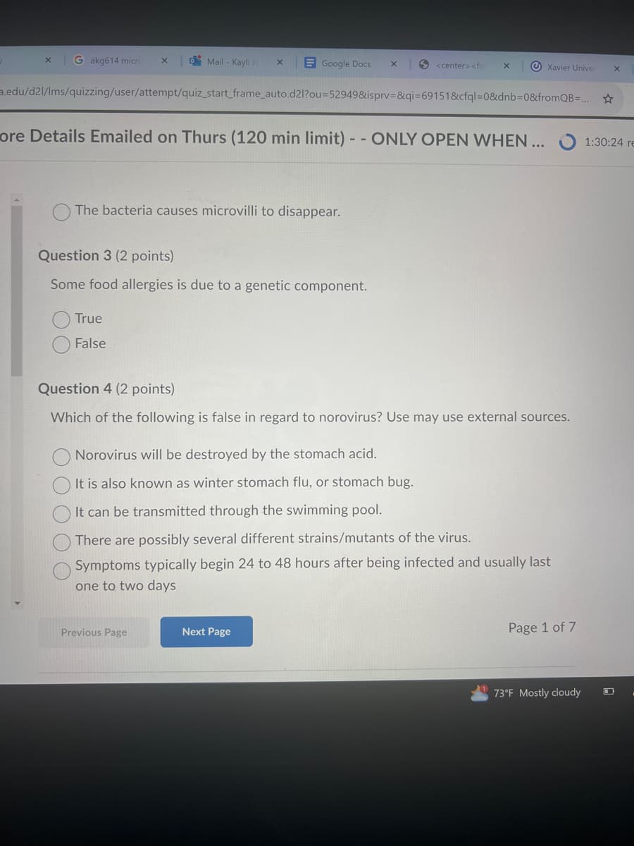 x
Gakg614 micro X
Mail - Kayli Je
Google Docs
<center> <for X
Xavier Univer
a.edu/d2l/lms/quizzing/user/attempt/quiz_start_frame_auto.d2l?ou=52949&isprv=&qi=69151&cfql=0&dnb=0&fromQB=...
ore Details Emailed on Thurs (120 min limit) --ONLY OPEN WHEN ...
The bacteria causes microvilli to disappear.
Question 3 (2 points)
Some food allergies is due to a genetic component.
True
False
Question 4 (2 points)
Which of the following is false in regard to norovirus? Use may use external sources.
O
Norovirus will be destroyed by the stomach acid.
It is also known as winter stomach flu, or stomach bug.
It can be transmitted through the swimming pool.
There are possibly several different strains/mutants of the virus.
Symptoms typically begin 24 to 48 hours after being infected and usually last
one to two days
Previous Page
Next Page
Page 1 of 7
73°F Mostly cloudy
☆
x
1:30:24 re