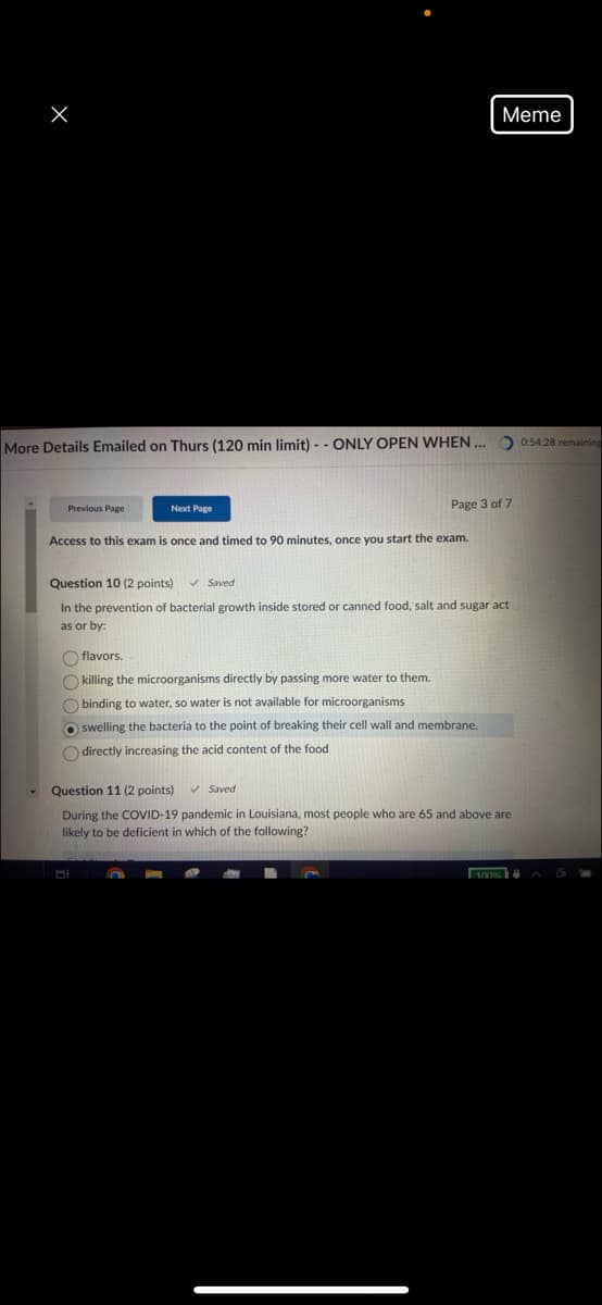 Meme
More Details Emailed on Thurs (120 min limit) -- ONLY OPEN WHEN... 0:54:28 remaining
Previous Page
Next Page
Page 3 of 7
Access to this exam is once and timed to 90 minutes, once you start the exam.
Question 10 (2 points)
Saved
In the prevention of bacterial growth inside stored or canned food, salt and sugar act
as or by:
flavors.
killing the microorganisms directly by passing more water to them.
binding to water, so water is not available for microorganisms
swelling the bacteria to the point of breaking their cell wall and membrane.
directly increasing the acid content of the food
Question 11 (2 points)
Saved
During the COVID-19 pandemic in Louisiana, most people who are 65 and above are
likely to be deficient in which of the following?
100%