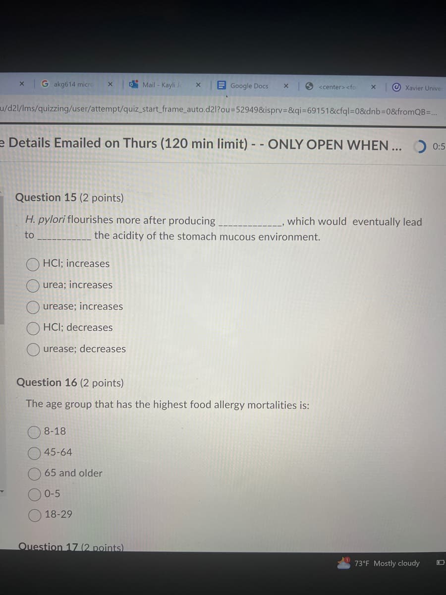 Gakg614 micro
Mail-Kayli J
Google Docs x
<center> <fo ×
Xavier Univer
u/d2l/lms/quizzing/user/attempt/quiz_start_frame_auto.d2l?ou=52949&isprv=&qi=69151&cfql=0&dnb=0&fromQB=...
e Details Emailed on Thurs (120 min limit) -- ONLY OPEN WHEN ...
0:5
Question 15 (2 points)
H. pylori flourishes more after producing
to
which would eventually lead
the acidity of the stomach mucous environment.
HCI; increases
urea; increases
urease; increases
HCI; decreases
urease; decreases
Question 16 (2 points)
The age group that has the highest food allergy mortalities is:
08-18
45-64
65 and older
0-5
18-29
Question 17 (2 points)
73°F Mostly cloudy