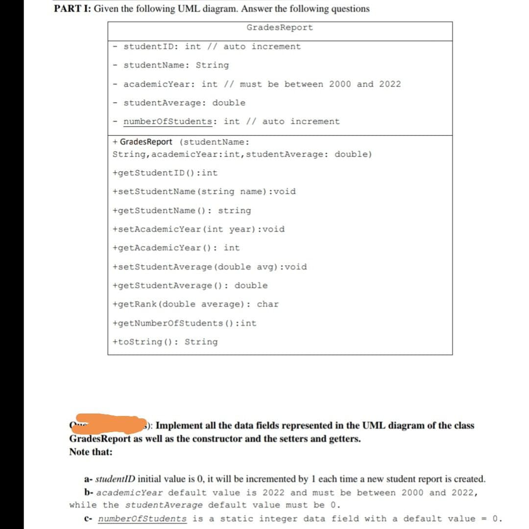 PART I: Given the following UML diagram. Answer the following questions
GradesReport
studentID: int // auto increment
- studentName: String
- academicYear: int // must be between 2000 and 2022
studentAverage: double
- numberofStudents: int // auto increment
+ GradesReport (studentName:
String, academicYear:int,studentAverage: double)
+getStudentID():int
+setStudentName (string name) : void
+getStudentName () : string
+setAcademicYear (int year) :void
+getAcademicYear (): int
+setStudentAverage (double avg) :void
+getStudentAverage () : double
+getRank (double average): char
+getNumberofStudents () :int
+tostring (): String
): Implement all the data fields represented in the UML diagram of the class
GradesReport as well as the constructor and the setters and getters.
Note that:
a- studentID initial value is 0, it will be incremented by 1 each time a new student report is created.
b- academicYear default value is 2022 and must be between 2000 and 2022,
while the studentAverage default value must be 0.
c- numberOfStudents is a static integer data field with a default value = 0.
