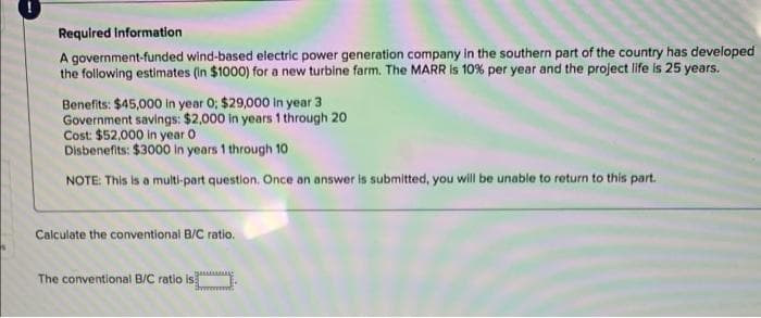 Required Information
A government-funded wind-based electric power generation company In the southern part of the country has developed
the following estimates (in $1000) for a new turbine farm. The MARR is 10% per year and the project life is 25 years.
Benefits: $45,000 in year 0; $29,000 in year 3
Government savings: $2,000 In years 1 through 20
Cost: $52,000 in year O
Disbenefits: $3000 in years 1 through 10
NOTE: This is a multi-part question. Once an answer is submitted, you will be unable to return to this part.
Calculate the conventional B/C ratio.
The conventional B/C ratio is
