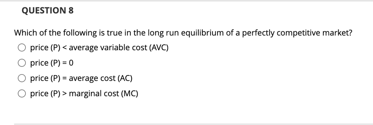 QUESTION 8
Which of the following is true in the long run equilibrium of a perfectly competitive market?
price (P) < average variable cost (AVC)
price (P) = 0
price (P) = average cost (AC)
price (P) > marginal cost (MC)
