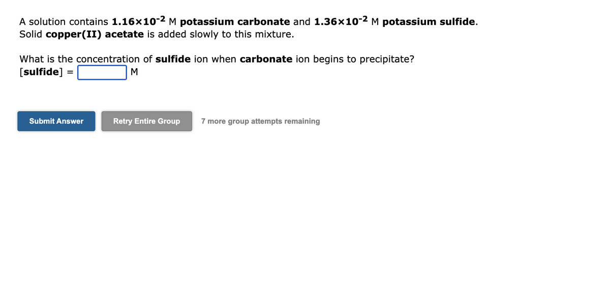 A solution contains 1.16×10-² M potassium carbonate and 1.36×10-2 M potassium sulfide.
Solid copper(II) acetate is added slowly to this mixture.
What is the concentration of sulfide ion when carbonate ion begins to precipitate?
[sulfide]
Submit Answer
M
Retry Entire Group 7 more group attempts remaining