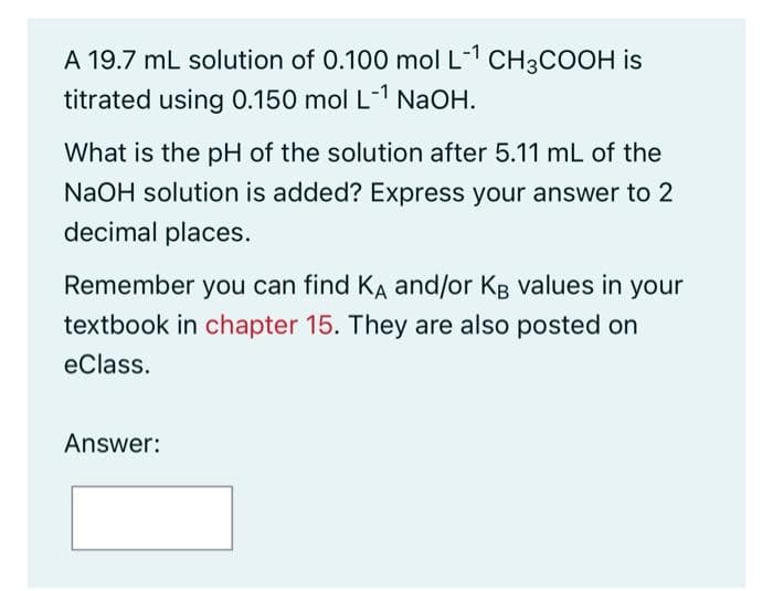 A 19.7 mL solution of 0.100 mol L-¹ CH3COOH is
titrated using 0.150 mol L-1 NaOH.
What is the pH of the solution after 5.11 mL of the
NaOH solution is added? Express your answer to 2
decimal places.
Remember you can find KA and/or KB values in your
textbook in chapter 15. They are also posted on
eClass.
Answer:
