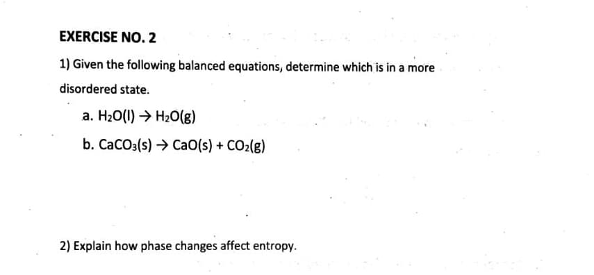 EXERCISE NO. 2
1) Given the following balanced equations, determine which is in a more
disordered state.
a. H₂O(1)→ H₂O(g)
b. CaCO3(s) ) CaO(s) + COz(g)
2) Explain how phase changes affect entropy.