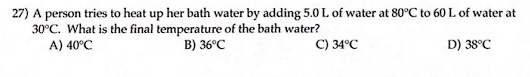 27) A person tries to heat up her bath water by adding 5.0 L of water at 80°C to 60 L of water at
30°C. What is the final temperature of the bath water?
A) 40°C
B) 36°C
C) 34°C
D) 38°C