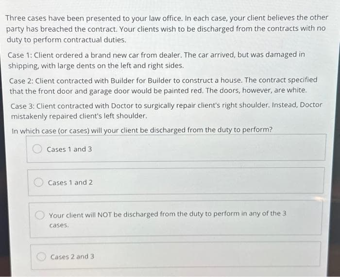 Three cases have been presented to your law office. In each case, your client believes the other
party has breached the contract. Your clients wish to be discharged from the contracts with no
duty to perform contractual duties.
Case 1: Client ordered a brand new car from dealer. The car arrived, but was damaged in
shipping, with large dents on the left and right sides.
Case 2: Client contracted with Builder for Builder to construct a house. The contract specified
that the front door and garage door would be painted red. The doors, however, are white.
Case 3: Client contracted with Doctor to surgically repair client's right shoulder. Instead, Doctor
mistakenly repaired client's left shoulder.
In which case (or cases) will your client be discharged from the duty to perform?
Cases 1 and 3
Cases 1 and 2
Your client will NOT be discharged from the duty to perform in any of the 3
cases.
Cases 2 and 3