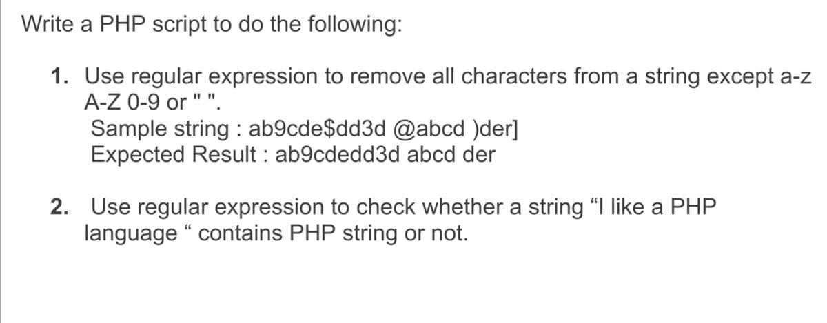 Write a PHP script to do the following:
1. Use regular expression to remove all characters from a string except a-z
A-Z 0-9 or " "
Sample string : ab9cde$dd3d @abcd )der]
Expected Result : ab9cdedd3d abcd der
2. Use regular expression to check whether a string "I like a PHP
language “ contains PHP string or not.
