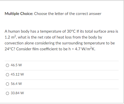 Multiple Choice: Choose the letter of the correct answer
A human body has a temperature of 30°C If its total surface area is
1.2 m², what is the net rate of heat loss from the body by
convection alone considering the surrounding temperature to be
24°C? Consider film coefficient to be h = 4.7 W/m?K.
O 46.5 W
O 45.12 W
56.4 W
O 33.84 W
