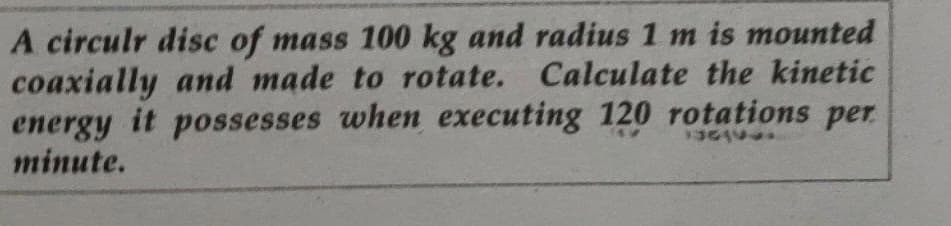 A circulr disc of mass 100 kg and radius 1 m is mounted
coaxially and made to rotate. Calculate the kinetic
energy it possesses when executing 120 rotations per
minute.
