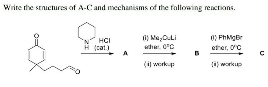 Write the structures of A-C and mechanisms of the following reactions.
(i) Me2CuLi
(i) PhMgBr
N'
HCI
н (cat.)
ether, 0°C
ether, 0°C
A
B
(ii) workup
(ii) workup
