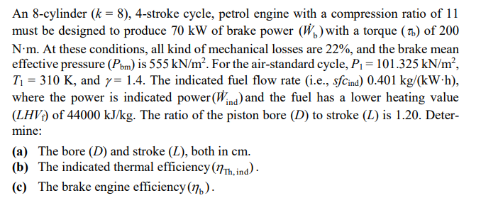 An 8-cylinder (k = 8), 4-stroke cycle, petrol engine with a compression ratio of 11
must be designed to produce 70 kW of brake power (W,) with a torque ( 7) of 200
N•m. At these conditions, all kind of mechanical losses are 22%, and the brake mean
effective pressure (Pom) is 555 kN/m?. For the air-standard cycle, P1 = 101.325 kN/m²,
T = 310 K, and y= 1.4. The indicated fuel flow rate (i.e., sfcind) 0.401 kg/(kW•h),
where the power is indicated power(Wina) and the fuel has a lower heating value
(LHV) of 44000 kJ/kg. The ratio of the piston bore (D) to stroke (L) is 1.20. Deter-
mine:
(a) The bore (D) and stroke (L), both in cm.
(b) The indicated thermal efficiency(17Th, ind) -
(c) The brake engine efficiency (7).
