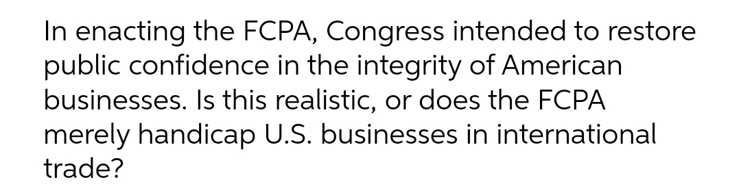 In enacting the FCPA, Congress intended to restore
public confidence in the integrity of American
businesses. Is this realistic, or does the FCPA
merely handicap U.S. businesses in international
trade?
