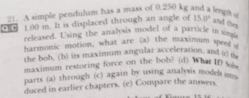 the bob, (b) its maximum angular acceleration. and (c) the
A simple pendulum has a mass of 0.250 kg and a
QC 1.00 m. It is displaced through an angle of 15.0 of
harmonic motion, what are (a) the maximum speed of
maximum restoring force on the bob? (d) What If? Sobe
QC 1.00 m. It is displaced through an angle of 15.0 and thee
released. Using the analysis model of a particle in simple
parts (a) through (c) again by using analysis models intro
the bob, (b) its maximum angular acceleration, and Y
maximum restoring force on the bob? (d) What te the
duced in carlier chapters. (e) Compare the answers
