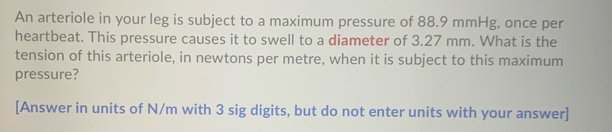 An arteriole in your leg is subject to a maximum pressure of 88.9 mmHg, once per
heartbeat. This pressure causes it to swell to a diameter of 3.27 mm. What is the
tension of this arteriole, in newtons per metre, when it is subject to this maximum
pressure?
[Answer in units of N/m with 3 sig digits, but do not enter units with your answer]
