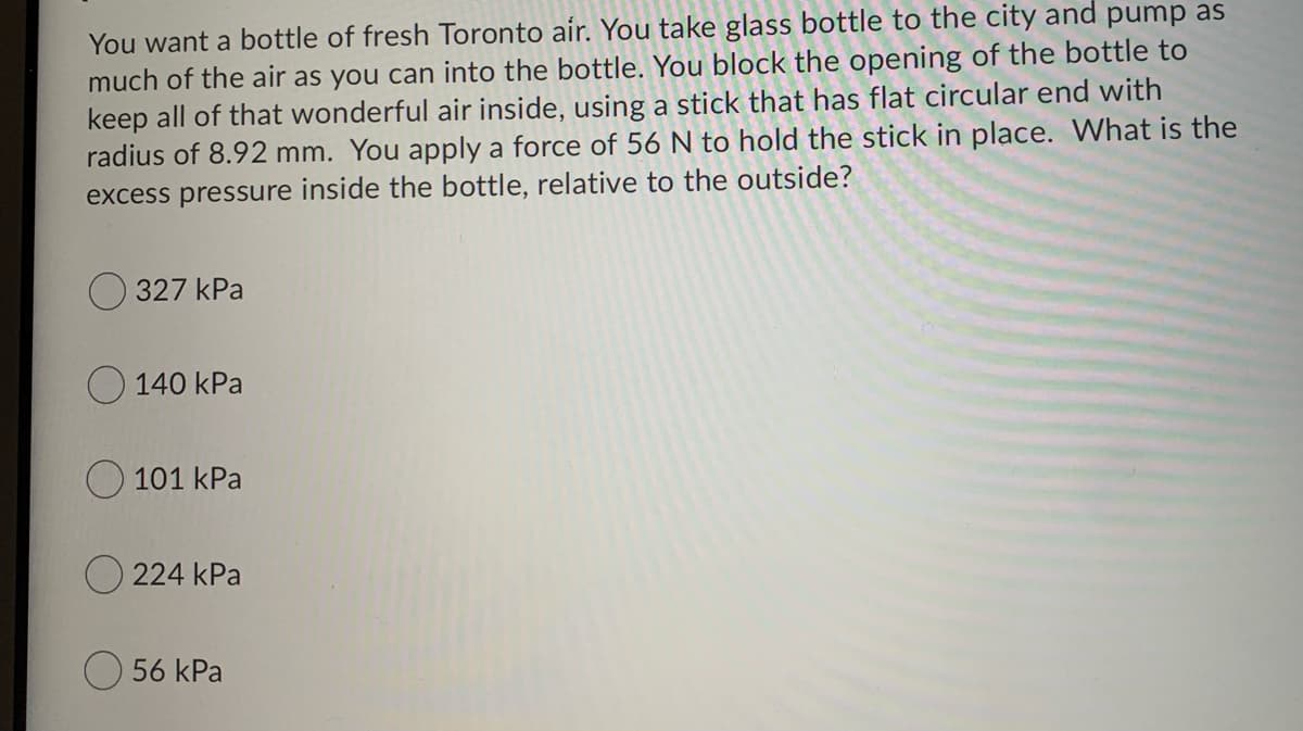 You want a bottle of fresh Toronto air. You take glass bottle to the city and pump as
much of the air as you can into the bottle. You block the opening of the bottle to
keep all of that wonderful air inside, using a stick that has flat circular end with
radius of 8.92 mm. You apply a force of 56 N to hold the stick in place. What is the
excess pressure inside the bottle, relative to the outside?
O 327 kPa
O 140 kPa
101 kPa
O 224 kPa
O 56 kPa
